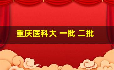 重庆医科大 一批 二批